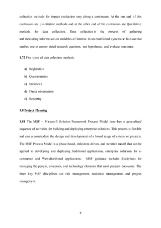 collection methods for impact evaluation vary along a continuum. At the one end of this 
continuum are quantitative methods and at the other end of the continuum are Qualitative 
methods for data collection. Data collection is the process of gathering 
and measuring information on variables of interest, in an established systematic fashion that 
enables one to answer stated research questions, test hypotheses, and evaluate outcomes. 
9 
1.72 Five types of data collection methods. 
a) Registration 
b) Questionnaires 
c) Interviews 
d) Direct observations 
e) Reporting 
1.8 Project Planning 
1.81 The MSF – Microsoft Solution Framework Process Model describes a generalized 
sequence of activities for building and deploying enterprise solutions. This process is flexible 
and can accommodate the design and development of a broad range of enterprise projects. 
The MSF Process Model is a phase-based, milestone-driven, and iterative model that can be 
applied to developing and deploying traditional applications, enterprise solutions for e-commerce 
and Web-distributed applications. MSF guidance includes disciplines for 
managing the people, processes, and technology elements that most projects encounter. The 
three key MSF disciplines are risk management, readiness management, and project 
management. 
 
