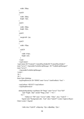 90 
width: 208px; 
} 
.style20 
{ 
width: 208px; 
height: 33px; 
} 
.style21 
{ 
width: 208px; 
height: 45px; 
} 
.style22 
{ 
margin-left: 1px; 
} 
.style23 
{ 
width: 470px; 
} 
.style24 
{ 
width: 616px; 
height: auto; 
} 
</style> 
</asp:Content> 
<asp:Content ID="Content2" ContentPlaceHolderID="ContentPlaceHolder1" 
runat="server"><Ajaxtoolkit:ToolkitScriptManager ID="ToolkitScriptManager1" 
runat="server"> 
</Ajaxtoolkit:ToolkitScriptManager> 
<center > 
<br /> 
<br /> 
Enter Claim Id:&nbsp; 
<asp:DropDownList ID="DDID" runat="server" AutoPostBack ="true" > 
<asp:ListItem >SELECT</asp:ListItem> 
</asp:DropDownList> 
&nbsp;&nbsp;&nbsp;<asp:Button ID="btngo" runat="server" Text="GO" 
style="height: 26px" onclick="btngo_Click" /><br /> 
<br /> 
<fieldset id ="ffd" runat ="server" visible ="false" class ="style12" > 
<legend style="background-color: Teal;" class="style23"><center>Approve/Reject 
Claim</center></legend> 
<table class="style24" cellspacing =5px; cellpadding =5px;> 
 
