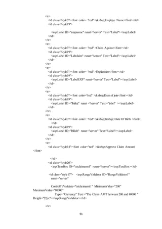 91 
<tr> 
<td class="style3"><font color= "red" >&nbsp;Employe Name</font></td> 
<td class="style19"> 
<asp:Label ID="empname" runat="server" Text="Label"></asp:Label> 
</td> 
</tr> 
<tr> 
<td class="style3"><font color= "red" >Claim Against</font></td> 
<td class="style19"> 
<asp:Label ID="Labclaim" runat="server" Text="Label"></asp:Label> 
</td> 
</tr> 
<tr> 
<td class="style3"><font color= "red" >Explanition</font></td> 
<td class="style19"> 
<asp:Label ID="LabelEXP" runat="server" Text="Label"></asp:Label> 
</td> 
</tr> 
<tr> 
<td class="style3"><font color="red" >&nbsp;Date of join</font></td> 
<td class="style19"> 
<asp:Label ID ="lbldoj" runat ="server" Text ="label" ></asp:Label> 
</td> 
</tr> 
<tr> 
<td class="style3"><font color= "red" >&nbsp;&nbsp; Date Of Birth </font> 
</td> 
<td class="style19"> 
<asp:Label ID="lbldob" runat="server" Text="Label"></asp:Label> 
</td> 
</tr> 
<tr> 
<td class="style14"><font color="red" >&nbsp;Approve Claim Amount 
</font> 
</td> 
<td class="style20"> 
<asp:TextBox ID="txtclaimamt1" runat="server"></asp:TextBox></td> 
<td class="style17"> <asp:RangeValidator ID="RangeValidator1" 
runat="server" 
ControlToValidate="txtclaimamt1" MinimumValue="200" 
MaximumValue="80000" 
Type= "Currency" Text ="The Claim AMT between 200 and 80000 " 
Height="22px"></asp:RangeValidator></td> 
</tr> 
 
