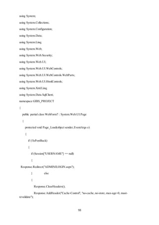93 
using System; 
using System.Collections; 
using System.Configuration; 
using System.Data; 
using System.Linq; 
using System.Web; 
using System.Web.Security; 
using System.Web.UI; 
using System.Web.UI.WebControls; 
using System.Web.UI.WebControls.WebParts; 
using System.Web.UI.HtmlControls; 
using System.Xml.Linq; 
using System.Data.SqlClient; 
namespace GIBS_PROJECT 
{ 
public partial class WebForm7 : System.Web.UI.Page 
{ 
protected void Page_Load(object sender, EventArgs e) 
{ 
if (!IsPostBack) 
{ 
if (Session["USERNAME"] == null) 
{ 
Response.Redirect("ADMINILOGIN.aspx"); 
} else 
{ 
Response.ClearHeaders(); 
Response.AddHeader("Cache-Control", "no-cache, no-store, max-age=0, must-revalidate"); 
 
