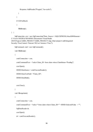 Response.AddHeader("Pragma", "no-cache"); 
94 
} 
} 
if (!IsPostBack) 
{ 
fillddlemp(); 
} } 
SqlConnection con = new SqlConnection("Data Source=.SQLEXPRESS;AttachDbFilename= 
C:UsersNEERAJ SHARMADocumentsVisual Studio 
2010ProjectsGIBS_PROJECTGIBS_PROJECTApp_Dataproject1.mdf;Integrated 
Security=True;Connect Timeout=30;User Instance=True;"); 
SqlCommand cmd = new SqlCommand(); 
void fillddlemp() 
{ 
cmd.Connection = con; 
cmd.CommandText = "select Claim_ID from claim where ClaimStatus='Pending'"; 
con.Open(); 
DDID.DataSource = cmd.ExecuteReader(); 
DDID.DataTextField = "Claim_ID"; 
DDID.DataBind(); 
con.Close(); 
} 
void fillempclaim() 
{ 
cmd.Connection = con; 
cmd.CommandText = "select * from claim where Claim_ID='" +DDID.SelectedValue + "'"; 
SqlDataReader dr; 
con.Open(); 
dr = cmd.ExecuteReader(); 
 