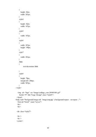 97 
{ 
height: 42px; 
width: 201px; 
} 
.style4 
{ 
height: 42px; 
width: 107px; 
} 
.style5 
{ 
width: 107px; 
} 
.style6 
{ 
width: 287px; 
height: 190px; 
} 
.style7 
{ 
width: 201px; 
} 
.blink 
{ 
text-decoration :blink 
} 
.style8 
{ 
height: 70px; 
margin-left :206px; 
width: 947px; 
} 
</style> 
<img alt ="logo" src="image/coollogo_com-249401001.gif" 
border="0" title="Logo Design" class="style8"/> 
</head> 
<body style="background-image:url( 'image/emp.jpg' ); background-repeat : no-repeat ; "> 
<form id="form2" runat="server"> 
<br/> 
<br/> 
<div class="style2"> 
<br /> 
<br /> 
<center> 
 