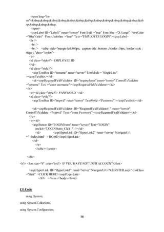 98 
<span lang="en-us">& 
nbsp;&nbsp;&nbsp;&nbsp;&nbsp;&nbsp;&nbsp;&nbsp;&nbsp;&nbsp;&nbsp;&nbsp;&nb 
sp;&nbsp;&nbsp;&nbsp; 
</span> 
<asp:Label ID="Label1" runat="server" Font-Bold ="true" Font-Size ="X-Large" ForeColor 
="BlueViolet" Font-Underline ="true" Text ="EMPLOYEE LOGIN"></asp:Label> 
<br /> 
<br /> 
<br /> <table style="margin-left:100px; caption-side :bottom ; border :10px; border-style : 
ridge ; "class="style6"> 
<tr> 
<td class="style4"> EMPLOYEE ID 
</td> 
<td class="style3"> 
<asp:TextBox ID="txtname" runat="server" TextMode = "SingleLine" 
></asp:TextBox></td> 
<td><asp:RequiredFieldValidator ID="requireduser" runat="server" ControlToValidate 
="txtname" Text ="enter username"></asp:RequiredFieldValidator></td> 
</tr> 
<tr><td class="style5"> PASSWORD </td> 
<td class="style7"> 
<asp:TextBox ID="txtpwd" runat="server" TextMode ="Password" ></asp:TextBox></td> 
<td><asp:RequiredFieldValidator ID="RequiredFieldValidator1" runat="server" 
ControlToValidate ="txtpwd" Text ="enter Password"></asp:RequiredFieldValidator></td> 
</tr> 
<tr><td> 
<asp:Button ID="LOGINButtn" runat="server" Text="LOGIN" 
onclick="LOGINButtn_Click1" /></td> 
<td> <asp:HyperLink ID="HyperLink2" runat="server" NavigateUrl 
="~/index.html" > HOME</asp:HyperLink> 
</td> 
</tr> 
</table></center> 
</div> 
<h3> <font size="4" color="red"> IF YOU HAVE NOT USER ACCOUNT</font> 
<asp:HyperLink ID="HyperLink1" runat="server" NavigateUrl ="REGISTER.aspx" CssClass 
="blink" >CLICK HERE!</asp:HyperLink> 
</h3> </form></body></html> 
C# Code 
using System; 
using System.Collections; 
using System.Configuration; 
 
