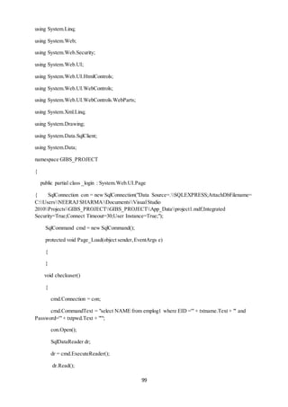 99 
using System.Linq; 
using System.Web; 
using System.Web.Security; 
using System.Web.UI; 
using System.Web.UI.HtmlControls; 
using System.Web.UI.WebControls; 
using System.Web.UI.WebControls.WebParts; 
using System.Xml.Linq; 
using System.Drawing; 
using System.Data.SqlClient; 
using System.Data; 
namespace GIBS_PROJECT 
{ 
public partial class _login : System.Web.UI.Page 
{ SqlConnection con = new SqlConnection("Data Source=.SQLEXPRESS;AttachDbFilename= 
C:UsersNEERAJ SHARMADocumentsVisual Studio 
2010ProjectsGIBS_PROJECTGIBS_PROJECTApp_Dataproject1.mdf;Integrated 
Security=True;Connect Timeout=30;User Instance=True;"); 
SqlCommand cmd = new SqlCommand(); 
protected void Page_Load(object sender, EventArgs e) 
{ 
} 
void checkuser() 
{ 
cmd.Connection = con; 
cmd.CommandText = "select NAME from emplog1 where EID ='" + txtname.Text + "' and 
Password='" + txtpwd.Text + "'"; 
con.Open(); 
SqlDataReader dr; 
dr = cmd.ExecuteReader(); 
dr.Read(); 
 