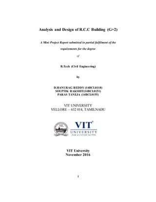 Analysis and Design of R.C.C Building (G+2)
A Mini Project Report submitted in partial fulfilment of the
requirements for the degree
of
B.Tech (Civil Engineering)
by
D.HANURAG REDDY (14BCL0118)
SOUPTIK RAKSHIT(14BCL0151)
PARAS TANEJA (14BCL0155)
VIT UNIVERSITY
VELLORE – 632 014, TAMILNADU
VIT University
November 2016
i
 