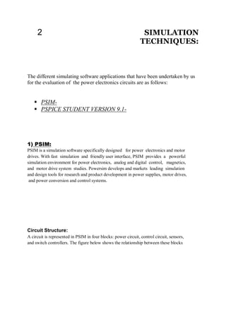 2 SIMULATION
TECHNIQUES:
The different simulating software applications that have been undertaken by us
for the evaluation of the power electronics circuits are as follows:
 PSIM-
 PSPICE STUDENT VERSION 9.1-
1) PSIM:
PSIM is a simulation software specifically designed for power electronics and motor
drives. With fast simulation and friendly user interface, PSIM provides a powerful
simulation environment for power electronics, analog and digital control, magnetics,
and motor drive system studies. Powersim develops and markets leading simulation
and design tools for research and product development in power supplies, motor drives,
and power conversion and control systems.
Circuit Structure:
A circuit is represented in PSIM in four blocks: power circuit, control circuit, sensors,
and switch controllers. The figure below shows the relationship between these blocks
 