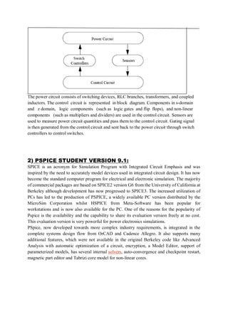 The power circuit consists of switching devices, RLC branches, transformers, and coupled
inductors. The control circuit is represented in block diagram. Components in s-domain
and z domain, logic components (such as logic gates and flip flops), and non-linear
components (such as multipliers and dividers) are used in the control circuit. Sensors are
used to measure power circuit quantities and pass them to the control circuit. Gating signal
is then generated from the control circuit and sent back to the power circuit through switch
controllers to control switches.
2) PSPICE STUDENT VERSION 9.1:
SPICE is an acronym for Simulation Program with Integrated Circuit Emphasis and was
inspired by the need to accurately model devices used in integrated circuit design. It has now
become the standard computer program for electrical and electronic simulation. The majority
of commercial packages are based on SPICE2 version G6 from the University of California at
Berkeley although development has now progressed to SPICE3. The increased utilization of
PCs has led to the production of PSPICE, a widely available PC version distributed by the
MicroSim Corporation whilst HSPICE from Meta-Software has been popular for
workstations and is now also available for the PC. One of the reasons for the popularity of
Pspice is the availability and the capability to share its evaluation version freely at no cost.
This evaluation version is very powerful for power electronics simulations.
PSpice, now developed towards more complex industry requirements, is integrated in the
complete systems design flow from OrCAD and Cadence Allegro. It also supports many
additional features, which were not available in the original Berkeley code like Advanced
Analysis with automatic optimization of a circuit, encryption, a Model Editor, support of
parameterized models, has several internal solvers, auto-convergence and checkpoint restart,
magnetic part editor and Tabrizi core model for non-linear cores.
 
