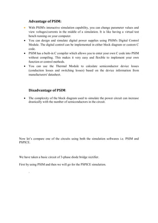 Advantage of PSIM:
 With PSIM's interactive simulation capability, you can change parameter values and
view voltages/currents in the middle of a simulation. It is like having a virtual test
bench running on your computer.
 You can design and simulate digital power supplies using PSIM's Digital Control
Module. The digital control can be implemented in either block diagram or custom C
code.
 PSIM has a built-in C compiler which allows you to enter your own C code into PSIM
without compiling. This makes it very easy and flexible to implement your own
function or control methods.
 You can use the Thermal Module to calculate semiconductor device losses
(conduction losses and switching losses) based on the device information from
manufacturers' datasheet.
Disadvantage of PSIM:
 The complexity of the block diagram used to simulate the power circuit can increase
drastically with the number of semiconductors in the circuit.
Now let’s compare one of the circuits using both the simulation softwares i.e. PSIM and
PSPICE.
We have taken a basic circuit of 3-phase diode bridge rectifier.
First by using PSIM and then we will go for the PSPICE simulation.
.
 