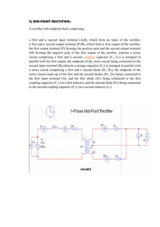 5) MID-POINT RECTIFIER:-
A rectifier with midpoint feed, comprising:
a first and a second input terminal (A,B), which form an input of the rectifier,
a first and a second output terminal (P,M), which form a first output of the rectifier,
the first output terminal (P) forming the positive pole and the second output terminal
(M) forming the negative pole of the first output of the rectifier, wherein a series
circuit comprising a first and a second coupling capacitor (C1, C2) is arranged in
parallel with the first output, the midpoint of the series circuit being connected to the
second input terminal (B),wherein a storage capacitor (C3) is arranged in parallel with
a series circuit comprising a first and a second diode (D1, D2), the midpoint of the
series circuit made up of the first and the second diodes (D1, D2) being connected to
the first input terminal (A), and the first diode (D1) being connected to the first
coupling capacitor (C1) via a first inductor, and the second diode (D2) being connected
to the second coupling capacitor (C2) via a second inductor (L2).
 