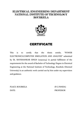 ELECTRICAL ENGINEERING DEPARTMENT
NATIONAL INSTITUTE OF TECHNOLOGY
ROURKELA
CERTIFICATE
TThhiiss iiss ttoo cceerrttiiffyy tthhaatt tthhee tthheessiiss eennttiittllee,, ““PPOOWWEERR
EELLEECCTTRROONNIICCSS::CCOOMMPPUUTTEERR SSIIMMUULLAATTIIOONN AANNDD AANNAALLYYSSIISS”” ssuubbmmiitttteedd
bbyy SShh.. RRAAVVIISSHHAANNKKAARR SSIINNGGHH ((1100550022002244)) iinn ppaarrttiiaall ffuullffiillmmeenntt ooff tthhee
rreeqquuiirreemmeennttss ffoorr tthhee aawwaarrdd ooff BBaacchheelloorr ooff TTeecchhnnoollooggyy DDeeggrreeee iinn EElleeccttrriiccaall
EEnnggiinneeeerriinngg aatt tthhee NNaattiioonnaall IInnssttiittuuttee ooff TTeecchhnnoollooggyy,, RRoouurrkkeellaa ((DDeeeemmeedd
UUnniivveerrssiittyy)) iiss aann aauutthheennttiicc wwoorrkk ccaarrrriieedd oouutt bbyy hhiimm uunnddeerr mmyy ssuuppeerrvviissiioonn
aanndd gguuiiddaannccee..
PPLLAACCEE:: RROOUURRKKEELLAA ((PP..CC..PPAANNDDAA))
DDAATTEE:: PPRROOFFEESSSSOORR
 