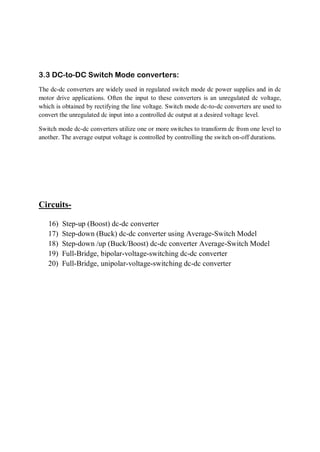 3.3 DC-to-DC Switch Mode converters:
The dc-dc converters are widely used in regulated switch mode dc power supplies and in dc
motor drive applications. Often the input to these converters is an unregulated dc voltage,
which is obtained by rectifying the line voltage. Switch mode dc-to-dc converters are used to
convert the unregulated dc input into a controlled dc output at a desired voltage level.
Switch mode dc-dc converters utilize one or more switches to transform dc from one level to
another. The average output voltage is controlled by controlling the switch on-off durations.
Circuits-
16) Step-up (Boost) dc-dc converter
17) Step-down (Buck) dc-dc converter using Average-Switch Model
18) Step-down /up (Buck/Boost) dc-dc converter Average-Switch Model
19) Full-Bridge, bipolar-voltage-switching dc-dc converter
20) Full-Bridge, unipolar-voltage-switching dc-dc converter
 