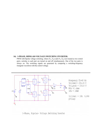 16) 1-PHASE, BIPOLAR-VOLTAGE SWITCHING INVERTER:
PWM with bipolar voltage switching, where (TA+,TB-) and (TA-,TB+) are treated as two switch
pairs; switches in each pair are turned on and off simultaneously. One of the two pairs is
always on. The switching signals are generated by comparing a switching-frequency
triangular waveform with the control voltage.
 
