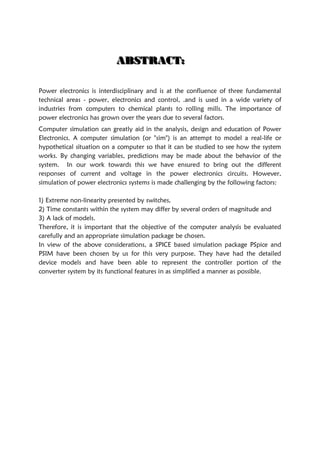AAABBBSSSTTTRRRAAACCCTTT:::
Power electronics is interdisciplinary and is at the confluence of three fundamental
technical areas - power, electronics and control, .and is used in a wide variety of
industries from computers to chemical plants to rolling mills. The importance of
power electronics has grown over the years due to several factors.
Computer simulation can greatly aid in the analysis, design and education of Power
Electronics. A computer simulation (or "sim") is an attempt to model a real-life or
hypothetical situation on a computer so that it can be studied to see how the system
works. By changing variables, predictions may be made about the behavior of the
system. In our work towards this we have ensured to bring out the different
responses of current and voltage in the power electronics circuits. However,
simulation of power electronics systems is made challenging by the following factors:
1) Extreme non-linearity presented by switches,
2) Time constants within the system may differ by several orders of magnitude and
3) A lack of models.
Therefore, it is important that the objective of the computer analysis be evaluated
carefully and an appropriate simulation package be chosen.
In view of the above considerations, a SPICE based simulation package PSpice and
PSIM have been chosen by us for this very purpose. They have had the detailed
device models and have been able to represent the controller portion of the
converter system by its functional features in as simplified a manner as possible.
 