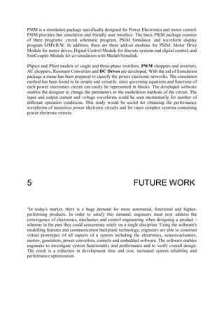 PSIM is a simulation package specifically designed for Power Electronics and motor control.
PSIM provides fast simulation and friendly user interface. The basic PSIM package consists
of three programs: circuit schematic program, PSIM Simulator, and waveform display
program SIMVIEW. In addition, there are three add-on modules for PSIM: Motor Drive
Module for motor drives, Digital Control Module for discrete systems and digital control, and
SimCoupler Module for co-simulation with Matlab/Simulink.
PSpice and PSim models of single and three-phase rectifiers, PWM choppers and inverters,
AC choppers, Resonant Converters and DC Drives are developed. With the aid of Simulation
package a menu has been prepared to classify the power electronic networks. The simulation
method has been found to be simple and versatile, since governing equations and functions of
each power electronics circuit can easily be represented in blocks. The developed software
enables the designer to change the parameters or the modulation methods of the circuit. The
input and output current and voltage waveforms could be seen momentarily for number of
different operation conditions. This study would be useful for obtaining the performance
waveforms of numerous power electronic circuits and for more complex systems containing
power electronic circuits.
5 FUTURE WORK
"In today's market, there is a huge demand for more automated, functional and higher-
performing products. In order to satisfy this demand, engineers must now address the
convergence of electronics, mechanics and control engineering when designing a product -
whereas in the past they could concentrate solely on a single discipline. Using the software's
modelling features and communication backplane technology, engineers are able to construct
virtual prototypes of all aspects of a system including the electronics, sensors/actuators,
motors, generators, power converters, controls and embedded software. The software enables
engineers to investigate system functionality and performance and to verify overall design.
The result is a reduction in development time and cost, increased system reliability and
performance optimization.
 