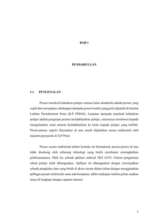 1
BAB 1
PENDAHULUAN
1.1 PENGENALAN
Proses merekod kehadiran pelajar semasa kelas akademik adalah proses yang
wajib dan merupakan sebahagian daripada proses kualiti yang perlu dipatuhi di Institut
Latihan Perindustrian Perai (ILP PERAI). Lanjutan daripada merekod kehadiran
pelajar adalah pengiraan peratus ketidakhadiran pelajar, seterusnya membawa kepada
mengeluarkan surat amaran ketidakhadiran ke kelas kepada pelajar yang terlibat.
Proses-proses seperti dinyatakan di atas masih dijalankan secara tradisional oleh
majoriti pensyarah di ILP Perai.
Proses secara tradisional dalam konteks ini bermaksud, proses-proses di atas
tidak disokong oleh sebarang teknologi yang boleh membantu meningkatkan
pelaksanaannya. Oleh itu, sebuah aplikasi android TKS LIVE- Sistem pengurusan
rekod pelajar telah dibangunkan. Aplikasi ini dibangunkan dengan mewujudkan
sebuah pangkalan data yang boleh di akses secara dalam talian dengan menggunakan
pelbagai peranti elektronik sama ada komputer, tablet mahupun telefon pintar asalkan
ianya di lengkapi dengan capaian internet.
 