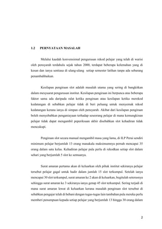 2
1.2 PERNYATAAN MASALAH
Melalui kaedah konvensional pengurusan rekod pelajar yang telah di warisi
oleh pensyarah terdahulu sejak tahun 2000, terdapat beberapa kelemahan yang di
kesan dan ianya sentiasa di ulang-ulang setiap semester latihan tanpa ada sebarang
penambahbaikan.
Kesilapan pengiraan slot adalah masalah utama yang sering di bangkitkan
dalam mesyuarat pengurusan institut. Kesilapan pengiraan ini berpunca atas beberapa
faktor sama ada daripada ralat ketika pengiraan atau kesilapan ketika merekod
kedatangan di sebabkan pelajar tidak di beri peluang untuk menyemak rekod
kedatangan kerana ianya di simpan oleh pensyarah. Akibat dari kesilapan pengiraan
boleh menyebabkan penganiayaan terhadap seseorang pelajar di mana kemungkinan
pelajar tidak dapat mengambil peperiksaan akhir disebabkan slot kehadiran tidak
mencukupi.
Pengiraan slot secara manual mengambil masa yang lama, di ILP Perai sendiri
minimum pelajar berjumlah 13 orang manakala maksimumnya pernah mencapai 35
orang dalam satu kelas. Kehadiran pelajar pula perlu di rekodkan setiap slot dalam
sehari yang berjumlah 5 slot ke semuanya.
Surat amaran pertama akan di keluarkan oleh pihak institut sekiranya pelajar
tersebut pelajar gagal untuk hadir dalam jumlah 15 slot terkumpul. Setelah ianya
mencapai 30 slot terkumpul, surat amaran ke 2 akan di keluarkan, begitulah seterusnya
sehingga surat amaran ke 3 sekiranya ianya genap 45 slot terkumpul. Sering terjadi di
mana surat amaran lewat di keluarkan kerana masalah pengiraan slot tersebut di
sebabkan pengajar telah di bebani dengan tugas-tugas lain tambahan pula mereka perlu
memberi penumpuan kepada setiap pelajar yang berjumlah 13 hingga 30 orang dalam
 
