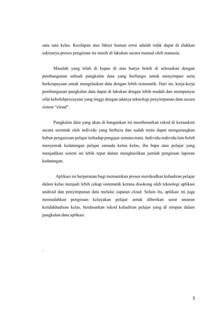3
satu satu kelas. Kesilapan atas faktor human error adalah tidak dapat di elakkan
sekiranya proses pengiraan ini masih di lakukan secara manual oleh manusia.
Masalah yang telah di kupas di atas hanya boleh di selesaikan dengan
pembangunan sebuah pangkalan data yang berfungsi untuk menyimpan serta
berkeupayaan untuk mengelaskan data dengan lebih sistematik. Hari ini, kerja-kerja
pembangunan pangkalan data dapat di lakukan dengan lebih mudah dan mempunyai
sifat kebolehpercayaan yang tinggi dengan adanya teknologi penyimpanan data secara
sistem “cloud”.
Pangkalan data yang akan di bangunkan ini membenarkan rekod di kemaskini
secara serentak oleh individu yang berbeza dan sudah tentu dapat mengurangkan
beban pengurusan pelajar terhadap pengajar semata-mata. Individu-individu lain boleh
menyemak kedatangan pelajar samada ketua kelas, ibu bapa atau pelajar yang
menjadikan sistem ini lebih tepat dalam menghasilkan jumlah pengiraan laporan
kedatangan.
Aplikasi ini berperanan bagi memastikan proses merekodkan kehadiran pelajar
dalam kelas menjadi lebih cekap sistematik kerana disokong oleh teknologi aplikasi
android dan penyimpanan data melalui capaian cloud. Selain itu, aplikasi ini juga
memudahkan pengiraan kelayakan pelajar untuk diberikan surat amaran
ketidakhadiran kelas, berdasarkan rekod kehadiran pelajar yang di simpan dalam
pangkalan data aplikasi.
.
 