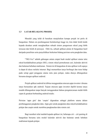 4
1.3 LATAR BELAKANG PROJEK
Masalah yang telah di huraikan menjelaskan kenapa projek ini perlu di
bangunkan. Dalam era pembangunan berteknologi tinggi ini, kita tidak boleh kalah
kepada desakan untuk menghasilkan sebuah sistem pengurusan rekod yang lebih
tersusun dan boleh di percayai. Oleh itu, sebuah aplikasi pintar di bangunkan hasil
daripada penelitian serta penyelidikan berkaitan bidang perisian serta pangkalan data.
“TKS live” adalah gabungan antara empat buah modul aplikasi utama iaitu
rekod ketidakhadiran pelajar (SIC), sistem rekod permohonan cuti, kalendar aktiviti
dan halaman hebahan makluman. Sistem ini di bangunkan di atas aplikasi web supaya
ia dapat di akses melalui internet. Bagi memastikan ianya berfungsi dan terus hidup
pada setiap gajet pengguna utama iaitu para pelajar, maka dianya dibangunkan
bersama dengan aplikasi android.
Projek aplikasi android ini dibina menggunakan aturcara apps inventor dimana
ianya berasaskan apk android. Tujuan aturcara apps inventor dipilih kerana ianya
mudah dibangunkan tanpa banyak menggunakan bahasa pengaturcaraan malah lebih
cepat di gunakan berbanding android studio.
Perisian ‘apps gini’ dan ‘caspio’ digunakan sebagai platform utama dalam
pembanggunan pangkalan data. Apps gini untuk pangkalan data rekod ketidakhadiran
pelajar dan caspio untuk membina pangkanalan data sistem cuti.
Bagi memberi nilai tambah kepada aplikasi ini, beberapa ciri – ciri penting di
bangunkan bersama iaitu modul kalendar aktiviti dan halaman untuk hebahan
makluman kepada pelajar.
 