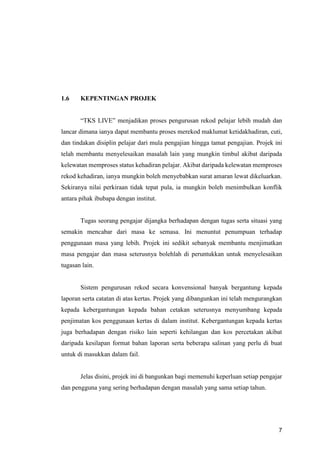 7
1.6 KEPENTINGAN PROJEK
“TKS LIVE” menjadikan proses pengurusan rekod pelajar lebih mudah dan
lancar dimana ianya dapat membantu proses merekod maklumat ketidakhadiran, cuti,
dan tindakan disiplin pelajar dari mula pengajian hingga tamat pengajian. Projek ini
telah membantu menyelesaikan masalah lain yang mungkin timbul akibat daripada
kelewatan memproses status kehadiran pelajar. Akibat daripada kelewatan memproses
rekod kehadiran, ianya mungkin boleh menyebabkan surat amaran lewat dikeluarkan.
Sekiranya nilai perkiraan tidak tepat pula, ia mungkin boleh menimbulkan konflik
antara pihak ibubapa dengan institut.
Tugas seorang pengajar dijangka berhadapan dengan tugas serta situasi yang
semakin mencabar dari masa ke semasa. Ini menuntut penumpuan terhadap
penggunaan masa yang lebih. Projek ini sedikit sebanyak membantu menjimatkan
masa pengajar dan masa seterusnya bolehlah di peruntukkan untuk menyelesaikan
tugasan lain.
Sistem pengurusan rekod secara konvensional banyak bergantung kepada
laporan serta catatan di atas kertas. Projek yang dibangunkan ini telah mengurangkan
kepada kebergantungan kepada bahan cetakan seterusnya menyumbang kepada
penjimatan kos penggunaan kertas di dalam institut. Kebergantungan kepada kertas
juga berhadapan dengan risiko lain seperti kehilangan dan kos percetakan akibat
daripada kesilapan format bahan laporan serta beberapa salinan yang perlu di buat
untuk di masukkan dalam fail.
Jelas disini, projek ini di bangunkan bagi memenuhi keperluan setiap pengajar
dan pengguna yang sering berhadapan dengan masalah yang sama setiap tahun.
 