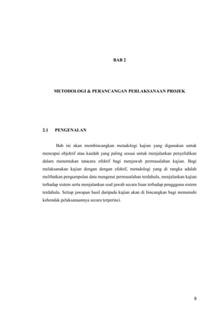 8
BAB 2
METODOLOGI & PERANCANGAN PERLAKSANAAN PROJEK
2.1 PENGENALAN
Bab ini akan membincangkan metadologi kajian yang digunakan untuk
mencapai objektif atau kaedah yang paling sesuai untuk menjalankan penyelidikan
dalam menentukan tatacara efektif bagi menjawab permasalahan kajian. Bagi
melaksanakan kajian dengan dengan efektif, metadologi yang di rangka adalah
melibatkan pengumpulan data mengenai permasalahan terdahulu, menjalankan kajian
terhadap sistem serta menjalankan soal jawab secara lisan terhadap penggguna sistem
terdahulu. Setiap jawapan hasil daripada kajian akan di bincangkan bagi memenuhi
kehendak pelaksanaannya secara terperinci.
 