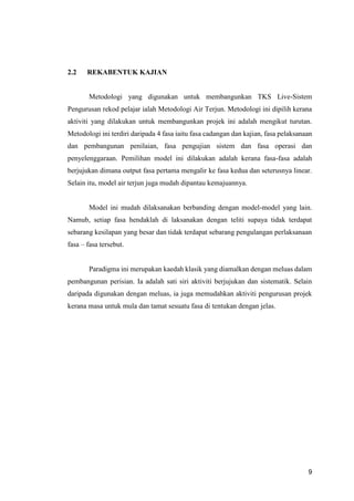 9
2.2 REKABENTUK KAJIAN
Metodologi yang digunakan untuk membangunkan TKS Live-Sistem
Pengurusan rekod pelajar ialah Metodologi Air Terjun. Metodologi ini dipilih kerana
aktiviti yang dilakukan untuk membangunkan projek ini adalah mengikut turutan.
Metodologi ini terdiri daripada 4 fasa iaitu fasa cadangan dan kajian, fasa pelaksanaan
dan pembangunan penilaian, fasa pengujian sistem dan fasa operasi dan
penyelenggaraan. Pemilihan model ini dilakukan adalah kerana fasa-fasa adalah
berjujukan dimana output fasa pertama mengalir ke fasa kedua dan seterusnya linear.
Selain itu, model air terjun juga mudah dipantau kemajuannya.
Model ini mudah dilaksanakan berbanding dengan model-model yang lain.
Namub, setiap fasa hendaklah di laksanakan dengan teliti supaya tidak terdapat
sebarang kesilapan yang besar dan tidak terdapat sebarang pengulangan perlaksanaan
fasa – fasa tersebut.
Paradigma ini merupakan kaedah klasik yang diamalkan dengan meluas dalam
pembangunan perisian. Ia adalah sati siri aktiviti berjujukan dan sistematik. Selain
daripada digunakan dengan meluas, ia juga memudahkan aktiviti pengurusan projek
kerana masa untuk mula dan tamat sesuatu fasa di tentukan dengan jelas.
 