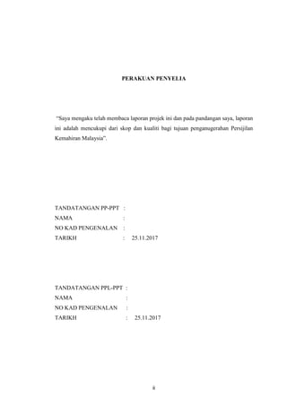 ii
PERAKUAN PENYELIA
“Saya mengaku telah membaca laporan projek ini dan pada pandangan saya, laporan
ini adalah mencukupi dari skop dan kualiti bagi tujuan penganugerahan Persijilan
Kemahiran Malaysia”.
TANDATANGAN PP-PPT :
NAMA :
NO KAD PENGENALAN :
TARIKH : 25.11.2017
TANDATANGAN PPL-PPT :
NAMA :
NO KAD PENGENALAN :
TARIKH : 25.11.2017
 