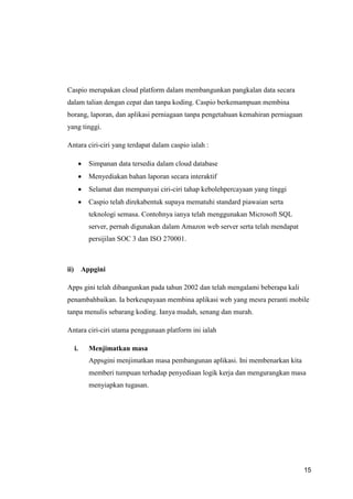 15
Caspio merupakan cloud platform dalam membangunkan pangkalan data secara
dalam talian dengan cepat dan tanpa koding. Caspio berkemampuan membina
borang, laporan, dan aplikasi perniagaan tanpa pengetahuan kemahiran perniagaan
yang tinggi.
Antara ciri-ciri yang terdapat dalam caspio ialah :
 Simpanan data tersedia dalam cloud database
 Menyediakan bahan laporan secara interaktif
 Selamat dan mempunyai ciri-ciri tahap kebolehpercayaan yang tinggi
 Caspio telah direkabentuk supaya mematuhi standard piawaian serta
teknologi semasa. Contohnya ianya telah menggunakan Microsoft SQL
server, pernah digunakan dalam Amazon web server serta telah mendapat
persijilan SOC 3 dan ISO 270001.
ii) Appgini
Apps gini telah dibangunkan pada tahun 2002 dan telah mengalami beberapa kali
penambahbaikan. Ia berkeupayaan membina aplikasi web yang mesra peranti mobile
tanpa menulis sebarang koding. Ianya mudah, senang dan murah.
Antara ciri-ciri utama penggunaan platform ini ialah
i. Menjimatkan masa
Appsgini menjimatkan masa pembangunan aplikasi. Ini membenarkan kita
memberi tumpuan terhadap penyediaan logik kerja dan mengurangkan masa
menyiapkan tugasan.
 