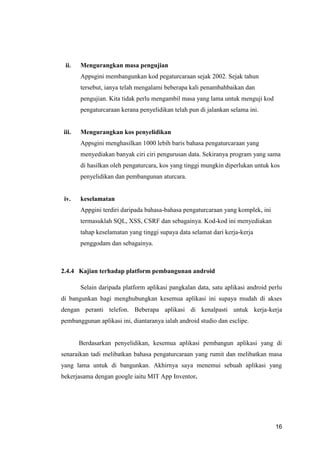 16
ii. Mengurangkan masa pengujian
Appsgini membangunkan kod pegaturcaraan sejak 2002. Sejak tahun
tersebut, ianya telah mengalami beberapa kali penambahbaikan dan
pengujian. Kita tidak perlu mengambil masa yang lama untuk menguji kod
pengaturcaraan kerana penyelidikan telah pun di jalankan selama ini.
iii. Mengurangkan kos penyelidikan
Appsgini menghasilkan 1000 lebih baris bahasa pengaturcaraan yang
menyediakan banyak ciri ciri pengurusan data. Sekiranya program yang sama
di hasilkan oleh pengaturcara, kos yang tinggi mungkin diperlukan untuk kos
penyelidikan dan pembangunan aturcara.
iv. keselamatan
Appgini terdiri daripada bahasa-bahasa pengaturcaraan yang komplek, ini
termasuklah SQL, XSS, CSRF dan sebagainya. Kod-kod ini menyediakan
tahap keselamatan yang tinggi supaya data selamat dari kerja-kerja
penggodam dan sebagainya.
2.4.4 Kajian terhadap platform pembangunan android
Selain daripada platform aplikasi pangkalan data, satu aplikasi android perlu
di bangunkan bagi menghubungkan kesemua aplikasi ini supaya mudah di akses
dengan peranti telefon. Beberapa aplikasi di kenalpasti untuk kerja-kerja
pembanggunan aplikasi ini, diantaranya ialah android studio dan esclipe.
Berdasarkan penyelidikan, kesemua aplikasi pembangun aplikasi yang di
senaraikan tadi melibatkan bahasa pengaturcaraan yang rumit dan melibatkan masa
yang lama untuk di bangunkan. Akhirnya saya menemui sebuah aplikasi yang
bekerjasama dengan google iaitu MIT App Inventor.
 