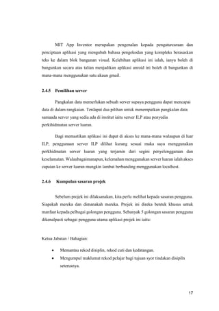 17
MIT App Inventor merupakan pengenalan kepada pengaturcaraan dan
penciptaan aplikasi yang mengubah bahasa pengekodan yang kompleks berasaskan
teks ke dalam blok bangunan visual. Kelebihan aplikasi ini ialah, ianya boleh di
bangunkan secara atas talian menjadikan aplikasi anroid ini boleh di bangunkan di
mana-mana menggunakan satu akaun gmail.
2.4.5 Pemilihan server
Pangkalan data memerlukan sebuah server supaya pengguna dapat mencapai
data di dalam rangkaian. Terdapat dua pilihan untuk menempatkan pangkalan data
samaada server yang sedia ada di institut iaitu server ILP atau penyedia
perkihidmatan server luaran.
Bagi memastikan aplikasi ini dapat di akses ke mana-mana walaupun di luar
ILP, penggunaan server ILP dilihat kurang sesuai maka saya menggunakan
perkhidmatan server luaran yang terjamin dari segini penyelenggaraan dan
keselamatan. Walaubagaimanapun, kelemahan menggunakan server luaran ialah akses
capaian ke server luaran mungkin lambat berbanding menggunakan localhost.
2.4.6 Kumpulan sasaran projek
Sebelum projek ini dilaksanakan, kita perlu melihat kepada sasaran pengguna.
Siapakah mereka dan dimanakah mereka. Projek ini direka bentuk khusus untuk
manfaat kepada pelbagai golongan pengguna. Sebanyak 5 golongan sasaran pengguna
dikenalpasti sebagai pengguna utama aplikasi projek ini iaitu:
Ketua Jabatan / Bahagian:
 Memantau rekod disiplin, rekod cuti dan kedatangan.
 Mengumpul maklumat rekod pelajar bagi tujuan syor tindakan disipiln
seterusnya.
 