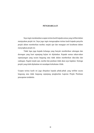 iii
PENGHARGAAN
Saya ingin merakamkan ucapan terima kasih kepada semua yang terlibat dalam
menjayakan projek ini. Saya juga ingin mengucapkan terima kasih kepada penyelia
projek dalam memberikan nasihat, tunjuk ajar dan mengajar erti kesabaran dalam
menyiapkan projek ini.
Tidak lupa juga kepada keluarga yang banyak memberikan sokongan dan
dorongan yang kuat sepanjang kajian ini dijalankan. Kepada semua rakan-rakan
seperjuangan yang secara langsung atau tidak dalam memberikan idea-idea dan
cadangan. Segala tunjuk ajar, nasihat dan panduan tidak akan saya lupakan. Semoga
projek yang telah dijalankan ini mendapat keberkatan Allah.
Ucapan terima kasih ini juga ditujukan kepada pihak-pihak yang terlibat secara
langsung atau tidak langsung sepanjang penghasilan Laporan Projek Penilaian
pencapaian terdahulu.
 