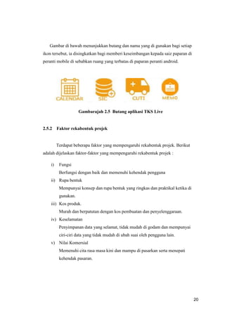 20
Gambar di bawah menunjukkan butang dan nama yang di gunakan bagi setiap
ikon tersebut, ia disingkatkan bagi memberi keseimbangan kepada saiz paparan di
peranti mobile di sebabkan ruang yang terbatas di paparan peranti android.
Gambarajah 2.5 Butang aplikasi TKS Live
2.5.2 Faktor rekabentuk projek
Terdapat beberapa faktor yang mempengaruhi rekabentuk projek. Berikut
adalah dijelaskan faktor-faktor yang mempengaruhi rekabentuk projek :
i) Fungsi
Berfungsi dengan baik dan memenuhi kehendak pengguna
ii) Rupa bentuk
Mempunyai konsep dan rupa bentuk yang ringkas dan praktikal ketika di
gunakan.
iii) Kos produk.
Murah dan berpatutan dengan kos pembuatan dan penyelenggaraan.
iv) Keselamatan
Penyimpanan data yang selamat, tidak mudah di godam dan mempunyai
ciri-ciri data yang tidak mudah di ubah suai oleh pengguna lain.
v) Nilai Komersial
Memenuhi cita rasa masa kini dan mampu di pasarkan serta menepati
kehendak pasaran.
 