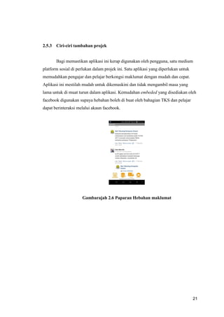 21
2.5.3 Ciri-ciri tambahan projek
Bagi memastikan aplikasi ini kerap digunakan oleh pengguna, satu medium
platform sosial di perlukan dalam projek ini. Satu aplikasi yang diperlukan untuk
memudahkan pengajar dan pelajar berkongsi maklumat dengan mudah dan cepat.
Aplikasi ini mestilah mudah untuk dikemaskini dan tidak mengambil masa yang
lama untuk di muat turun dalam aplikasi. Kemudahan embeded yang disediakan oleh
facebook digunakan supaya hebahan boleh di buat oleh bahagian TKS dan pelajar
dapat berinteraksi melalui akaun facebook.
Gambarajah 2.6 Paparan Hebahan maklumat
 