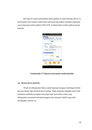 22
Satu lagi ciri yang di perkenalkan dalam aplikasi ini ialah kalendar aktiviti. Ia
di kemaskini terus melalui telefon pintar pensyarah dan pelajar mendapat makluman
secara langsung melalui aplikasi TKS LIVE. Ia dikemaskini melalui aplikasi google
kalendar.
Gambarajah 2.7 Paparan antaramuka modul kalendar
2.6 PENGUJIAN SISTEM
Projek ini dibangunkan khusus untuk kegunaan pengajar, kakitangan institut
dan para pelajar bagi merekod aktiviti pelajar. Maka pengujian terhadap sistem telah
dijalankan melibatkan pengajar dan pelajar bagi memastikan sistem yang
dibangunkan memenuhi kehendak pengguna dan menepati objektif yang telah
dicadangkan sebelum ini..
 