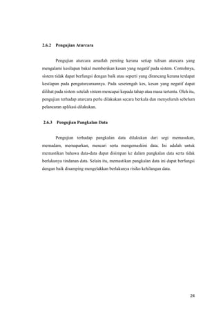 24
2.6.2 Pengujian Aturcara
Pengujian aturcara amatlah penting kerana setiap tulisan aturcara yang
mengalami kesilapan bakal memberikan kesan yang negatif pada sistem. Contohnya,
sistem tidak dapat berfungsi dengan baik atau seperti yang dirancang kerana terdapat
kesilapan pada pengaturcaraannya. Pada sesetengah kes, kesan yang negatif dapat
dilihat pada sistem setelah sistem mencapai kepada tahap atau masa tertentu. Oleh itu,
pengujian terhadap aturcara perlu dilakukan secara berkala dan menyeluruh sebelum
pelancaran aplikasi dilakukan.
2.6.3 Pengujian Pangkalan Data
Pengujian terhadap pangkalan data dilakukan dari segi memasukan,
memadam, memaparkan, mencari serta mengemaskini data. Ini adalah untuk
memastikan bahawa data-data dapat disimpan ke dalam pangkalan data serta tidak
berlakunya tindanan data. Selain itu, memastikan pangkalan data ini dapat berfungsi
dengan baik disamping mengelakkan berlakunya risiko kehilangan data.
 
