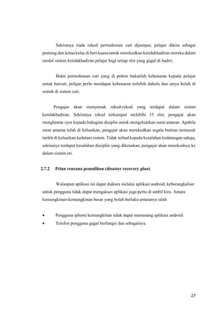 27
Sekiranya tiada rekod permohonan cuti dijumpai, pelajar dikira sebagai
ponteng dan ketua kelas di beri kuasa untuk merekodkan ketidakhadiran mereka dalam
modul sistem ketidakhadiran pelajar bagi setiap slot yang gagal di hadiri.
Bukti permohonan cuti yang di pohon bukanlah kebenaran kepada pelajar
untuk bercuti, pelajar perlu mendapat kebenaran terlebih dahulu dan ianya boleh di
semak di sistem cuti.
Pengajar akan menyemak rekod-rekod yang terdapat dalam sistem
ketidakhadiran. Sekiranya rekod terkumpul melebihi 15 slot, pengajar akan
menghantar syor kepada bahagian disiplin untuk mengeluarkan surat amaran. Apabila
surat amaran telah di keluarkan, pengajar akan merekodkan segala butiran termasuk
tarikh di keluarkan kedalam sistem. Tidak terhad kepada kesalahan kedatangan sahaja,
sekiranya terdapat kesalahan disiiplin yang dikenakan, pengajar akan merekodnya ke
dalam sistem ini.
2.7.2 Pelan rencana pemulihan (disaster recovery plan)
Walaupun aplikasi ini dapat diakses melalui aplikasi android, kebarangkalian
untuk pengguna tidak dapat mengakses aplikasi juga perlu di ambil kira. Antara
kemungkinan-kemungkinan besar yang boleh berlaku antaranya ialah
 Pengguna iphone kemungkinan tidak dapat memasang aplikasi android
 Telefon pengguna gagal berfungsi dan sebagainya.
 