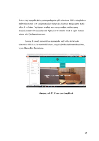 28
Jesteru bagi mengelak kebergantungan kepada aplikasi android 100%, satu platform
pembinaan laman web yang mudah dan mampu dikendalikan dengan cepat diatas
talian di perlukan. Bagi tujuan tersebut, saya menggunakan platform yang
disediakanoleh www.dudaone.com. Aplikasi web tersebut boleh di layari melalui
alamat http://janda.dudaone.com.
Gambar di bawah menunjukkan antaramuka web ketika kerja-kerja
kemaskini dilakukan. Ia memenuhi kriteria yang di diperlukan iaitu mudah dibina,
cepat dikemaskini dan selamat.
Gambarajah 2.9 Paparan web aplikasi
 