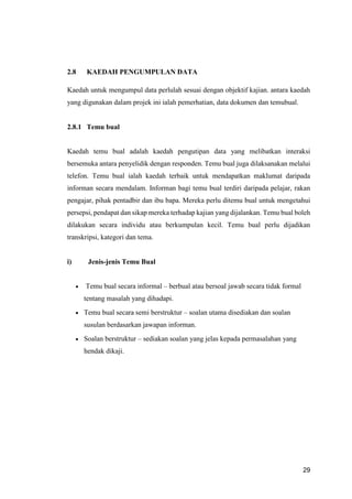 29
2.8 KAEDAH PENGUMPULAN DATA
Kaedah untuk mengumpul data perlulah sesuai dengan objektif kajian. antara kaedah
yang digunakan dalam projek ini ialah pemerhatian, data dokumen dan temubual.
2.8.1 Temu bual
Kaedah temu bual adalah kaedah pengutipan data yang melibatkan interaksi
bersemuka antara penyelidik dengan responden. Temu bual juga dilaksanakan melalui
telefon. Temu bual ialah kaedah terbaik untuk mendapatkan maklumat daripada
informan secara mendalam. Informan bagi temu bual terdiri daripada pelajar, rakan
pengajar, pihak pentadbir dan ibu bapa. Mereka perlu ditemu bual untuk mengetahui
persepsi, pendapat dan sikap mereka terhadap kajian yang dijalankan. Temu bual boleh
dilakukan secara individu atau berkumpulan kecil. Temu bual perlu dijadikan
transkripsi, kategori dan tema.
i) Jenis-jenis Temu Bual
 Temu bual secara informal – berbual atau bersoal jawab secara tidak formal
tentang masalah yang dihadapi.
 Temu bual secara semi berstruktur – soalan utama disediakan dan soalan
susulan berdasarkan jawapan informan.
 Soalan berstruktur – sediakan soalan yang jelas kepada permasalahan yang
hendak dikaji.
 