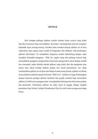 iv
ABSTRAK
Kini terdapat pelbagai aplikasi sumber terbuka (open source) yang boleh
diterokai di pasaran bagi memudahkan ‘developer’ membagunkan perisian mengikut
kehendak tugas masing-masing. Semakin lama semakin banyak aplikasi ini di bina
sedemikian rupa supaya ianya mudah di bangunkan dan difahami oleh pembangun
aplikasi (developer). Ini menjadikan fungsinya mudah berkembang dengan cepat
mengikut kehendak pengguna. Oleh itu, segala ruang dan peluang muncul bagi
memudahkan pengguna menguruskan kerja-kerja penguruskan rekod dengan mudah
dan sistematik, maka lahirlah sebuah aplikasi yang terdiri dari dua pangkalan data
utama iaitu rekod ketidak hadiran pelajar dan rekod permohonan cuti. Bagi
membolehkan aplikasi ini di akses dan hidup di mana-mana peranti, aplikasi ini dibina
di atas platform android yang di berinama “TKS Live”. Aplikasi ini juga di hubungkan
dengan kerjsama jaringan aplikasi facebook dan google calendar bagi memastikan
aplikasi ini lebih mesra pengguna dan meningkatkan hubungan dua hala antara pelajar
dan pensyarah. Terhasilnya aplikasi ini maka ianya di anggap sebagai langkah
permulaan buat Institut Latihan Perindustrian Perai ke arah sistem pengurusan tanpa
kertas.
 