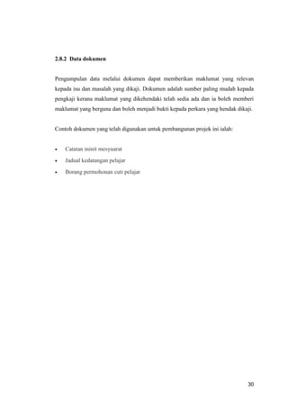 30
2.8.2 Data dokumen
Pengumpulan data melalui dokumen dapat memberikan maklumat yang relevan
kepada isu dan masalah yang dikaji. Dokumen adalah sumber paling mudah kepada
pengkaji kerana maklumat yang dikehendaki telah sedia ada dan ia boleh memberi
maklumat yang berguna dan boleh menjadi bukti kepada perkara yang hendak dikaji.
Contoh dokumen yang telah digunakan untuk pembangunan projek ini ialah:
 Catatan minit mesyuarat
 Jadual kedatangan pelajar
 Borang permohonan cuti pelajar
 