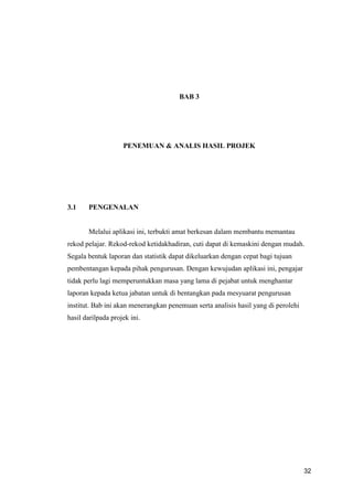 32
BAB 3
PENEMUAN & ANALIS HASIL PROJEK
3.1 PENGENALAN
Melalui aplikasi ini, terbukti amat berkesan dalam membantu memantau
rekod pelajar. Rekod-rekod ketidakhadiran, cuti dapat di kemaskini dengan mudah.
Segala bentuk laporan dan statistik dapat dikeluarkan dengan cepat bagi tujuan
pembentangan kepada pihak pengurusan. Dengan kewujudan aplikasi ini, pengajar
tidak perlu lagi memperuntukkan masa yang lama di pejabat untuk menghantar
laporan kepada ketua jabatan untuk di bentangkan pada mesyuarat pengurusan
institut. Bab ini akan menerangkan penemuan serta analisis hasil yang di perolehi
hasil darilpada projek ini.
 
