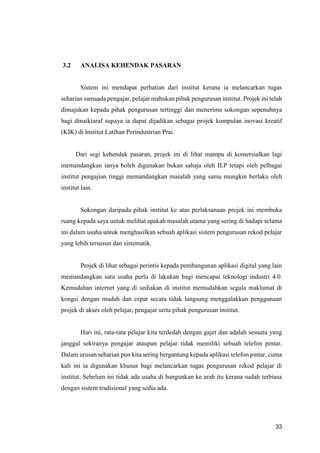33
3.2 ANALISA KEHENDAK PASARAN
Sistem ini mendapat perhatian dari institut kerana ia melancarkan tugas
seharian samaada pengajar, pelajar mahukan pihak pengurusan institut. Projek ini telah
dimajukan kepada pihak pengurusan tertinggi dan menerima sokongan sepenuhnya
bagi dinaiktaraf supaya ia dapat dijadikan sebagai projek kumpulan inovasi kreatif
(KIK) di Institut Latihan Perindustrian Prai.
Dari segi kehendak pasaran, projek ini di lihat mampu di komersialkan lagi
memandangkan ianya boleh digunakan bukan sahaja oleh ILP tetapi oleh pelbagai
institut pengajian tinggi memandangkan masalah yang sama mungkin berlaku oleh
institut lain.
Sokongan daripada pihak institut ke atas perlaksanaan projek ini membuka
ruang kepada saya untuk melihat apakah masalah utama yang sering di hadapi selama
ini dalam usaha untuk menghasilkan sebuah aplikasi sistem pengurusan rekod pelajar
yang lebih tersusun dan sistematik.
Projek di lihat sebagai perintis kepada pembangunan aplikasi digital yang lain
memandangkan satu usaha perlu di lakukan bagi mencapai teknologi industri 4.0.
Kemudahan internet yang di sediakan di institut memudahkan segala maklumat di
kongsi dengan mudah dan cepat secara tidak langsung menggalakkan penggunaan
projek di akses oleh pelajar, pengajar serta pihak pengurusan institut.
Hari ini, rata-rata pelajar kita terdedah dengan gajet dan adalah sesuatu yang
janggal sekiranya pengajar ataupun pelajar tidak memiliki sebuah telefon pintar.
Dalam urusan seharian pun kita sering bergantung kepada aplikasi telefon pintar, cuma
kali ini ia digunakan khusus bagi melancarkan tugas pengurusan rekod pelajar di
institut. Sebelum ini tidak ada usaha di bangunkan ke arah itu kerana sudah terbiasa
dengan sistem tradisional yang sedia ada.
 