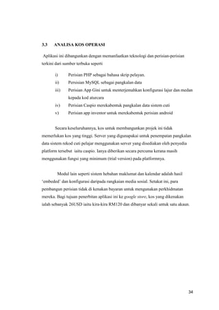 34
3.3 ANALISA KOS OPERASI
Aplikasi ini dibangunkan dengan memanfaatkan teknologi dan perisian-perisian
terkini dari sumber terbuka seperti
i) Perisian PHP sebagai bahasa skrip pelayan.
ii) Persisian MySQL sebagai pangkalan data
iii) Perisian App Gini untuk menterjemahkan konfigurasi lajur dan medan
kepada kod aturcara
iv) Perisian Caspio merekabentuk pangkalan data sistem cuti
v) Perisian app inventor untuk merekabentuk perisian android
Secara keseluruhannya, kos untuk membangunkan projek ini tidak
memerlukan kos yang tinggi. Server yang digunapakai untuk penempatan pangkalan
data sistem rekod cuti pelajar menggunakan server yang disediakan oleh penyedia
platform tersebut iaitu caspio. Ianya diberikan secara percuma kerana masih
menggunakan fungsi yang minimum (trial version) pada platformnya.
Modul lain seperti sistem hebahan maklumat dan kalendar adalah hasil
‘embeded’ dan konfigurasi daripada rangkaian media sosial. Setakat ini, para
pembangun perisian tidak di kenakan bayaran untuk mengunakan perkhidmatan
mereka. Bagi tujuan penerbitan aplikasi ini ke google store, kos yang dikenakan
ialah sebanyak 26USD iaitu kira-kira RM120 dan dibanyar sekali untuk satu akaun.
 