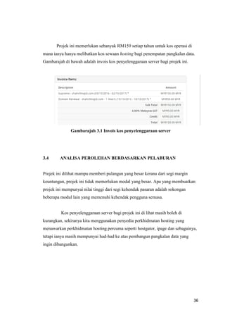 36
Projek ini memerlukan sebanyak RM159 setiap tahun untuk kos operasi di
mana ianya hanya melibatkan kos sewaan hosting bagi penempatan pangkalan data.
Gambarajah di bawah adalah invois kos penyelenggaraan server bagi projek ini.
Gambarajah 3.1 Invois kos penyelenggaraan server
3.4 ANALISA PEROLEHAN BERDASARKAN PELABURAN
Projek ini dilihat mampu memberi pulangan yang besar kerana dari segi margin
keuntungan, projek ini tidak memerlukan modal yang besar. Apa yang membuatkan
projek ini mempunyai nilai tinggi dari segi kehendak pasaran adalah sokongan
beberapa modul lain yang memenuhi kehendak pengguna semasa.
Kos penyelenggaraan server bagi projek ini di lihat masih boleh di
kurangkan, sekiranya kita menggunakan penyedia perkhidmatan hosting yang
menawarkan perkhidmatan hosting percuma seperti hostgator, ipage dan sebagainya,
tetapi ianya masih mempunyai had-had ke atas pembangun pangkalan data yang
ingin dibangunkan.
 