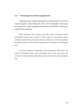 40
4.2.1 Perbandingan sistem fail dan pangkalan data
Kebanyakan agensi kerajaan kebelakangan ini sedang beralih dari sistem fail
kepada penggunaan sistem berkomputer dalam usaha meningkatkan kualiti kerja-
kerja pengurusan. Contoh yang paling mudah adalah sistem HRMIS, e-penyata gaji,
e-perolehan dan sebagainya.
Dalam belanjawan 2017, kerajaan turut dilihat ingin memfokuskan kepada
peningkatkan kelajuan akses internet di seluruh negara. Ini menyumbang kepada
kemudahan dalam bidang perkongsian teknologi maklumat dan usaha meningkatkan
kaedah penyimpanan sumber maklumat daripada sistem fail kepada sistem pangkalan
data.
Pengurusan maklumat menggunakan sistem berkomputer adalah salah satu
langkah terkehadapan dalam usaha mewujudkan jadual kerja yang lancar dan
sistematik. Berikut merupakan perbandingan antara sistem fail dan sistem pangkalan
data.
 