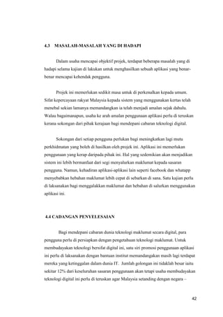 42
4.3 MASALAH-MASALAH YANG DI HADAPI
Dalam usaha mencapai objektif projek, terdapat beberapa masalah yang di
hadapi selama kajian di lakukan untuk menghasilkan sebuah aplikasi yang benar-
benar mencapai kehendak pengguna.
Projek ini memerlukan sedikit masa untuk di perkenalkan kepada umum.
Sifat kepercayaan rakyat Malaysia kepada sistem yang menggunakan kertas telah
menebal sekian lamanya memandangkan ia telah menjadi amalan sejak dahulu.
Walau bagaimanapun, usaha ke arah amalan penggunaan aplikasi perlu di teruskan
kerana sokongan dari pihak kerajaan bagi mendepani cabaran teknologi digital.
Sokongan dari setiap pengguna perlukan bagi meningkatkan lagi mutu
perkhidmatan yang boleh di hasilkan oleh projek ini. Aplikasi ini memerlukan
penggunaan yang kerap daripada pihak ini. Hal yang sedemikian akan menjadikan
sistem ini lebih bermanfaat dari segi menyalurkan maklumat kepada sasaran
pengguna. Namun, kehadiran aplikasi-aplikasi lain seperti facebook dan whatapp
menyebabkan hebahan maklumat lebih cepat di sebarkan di sana. Satu kajian perlu
di laksanakan bagi menggalakkan maklumat dan hebahan di salurkan menggunakan
aplikasi ini.
4.4 CADANGAN PENYELESAIAN
Bagi mendepani cabaran dunia teknologi maklumat secara digital, para
pengguna perlu di persiapkan dengan pengetahuan teknologi maklumat. Untuk
membudayakan teknologi bersifat digital ini, satu siri promosi penggunaan aplikasi
ini perlu di laksanakan dengan bantuan institut memandangakan masih lagi terdapat
mereka yang ketinggalan dalam dunia IT. Jumlah golongan ini tidaklah besar iaitu
sekitar 12% dari keseluruhan sasaran penggunaan akan tetapi usaha membudayakan
teknologi digital ini perlu di teruskan agar Malaysia setanding dengan negara –
 