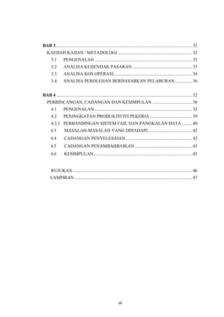 vii
BAB 3 ........................................................................................................................ 32
KAEDAH KAJIAN / METADOLOGI.................................................................. 32
3.1 PENGENALAN ...................................................................................... 32
3.2 ANALISA KEHENDAK PASARAN..................................................... 33
3.3 ANALISA KOS OPERASI..................................................................... 34
3.4 ANALISA PEROLEHAN BERDASARKAN PELABURAN............... 36
BAB 4 ........................................................................................................................ 32
PERBINCANGAN, CADANGAN DAN KESIMPULAN ................................... 38
4.1 PENGENALAN ...................................................................................... 32
4.2 PENINGKATAN PRODUKTIVITI PEKERJA ..................................... 39
4.2.1 PERBANDINGAN SISTEM FAIL DAN PANGKALAN DATA......... 40
4.3 MASALAH-MASALAH YANG DIHADAPI........................................42
4.4 CADANGAN PENYELESAIAN........................................................... 42
4.5 CADANGAN PENAMBAHBAIKAN....................................................43
4.6 KESIMPULAN........................................................................................45
RUJUKAN.......................................................................................................... 46
LAMPIRAN ........................................................................................................ 47
 