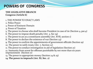 POWERS OF CONGRESS
THE LEGISLATIVE BRANCH
Congress (Article 6)
1. THE POWER TO ENACT LAWS
2. Police Power
3. Power of Eminent Domain
4. Power of Taxation
5. The power to choose who shall become President in case of tie (Section 4, par.4)
6. The power to impose death penalty (Art. 3, Sec 19)
7. The power to act as a constituent assembly (Art. XVII, section 1)
8. The power to declare the existence of war (Section 23)
9. The power to confirm the appointments of government officials (Section 19)
10. The power to ratify treaty (Art. 7, Section 21)
11. The power to conduct investigation in aid of legislation (Section 21)
12. Immunity from arrest for offenses punishable by not more than six years
imprisonment (Section 11)
13. The power to appropriate money (Section 24 & 25)
14. The power to impeach (Art. XI, Sec. 2)

 