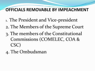 OFFICIALS REMOVABLE BY IMPEACHMENT
The President and Vice-president
2. The Members of the Supreme Court
3. The members of the Constitutional
Commissions (COMELEC, COA &
CSC)
4. The Ombudsman
1.

 