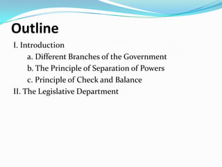 Outline
I. Introduction
a. Different Branches of the Government
b. The Principle of Separation of Powers
c. Principle of Check and Balance
II. The Legislative Department

 