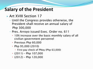 Salary of the President


Art XVIII Section 17
◦ Until the Congress provides otherwise, the
President shall receive an annual salary of
Php 300,000
◦ Pres. Arroyo issued Exec. Order no. 611
 10% increase over the basic monthly salary of all
civilian government personnel
 Previous Php 60,000
 Php 95,000 (2010)
 First pay check of PNoy (Php 63,000)

 (2011) – Php 107,000
 (2012) – Php 120,000

 